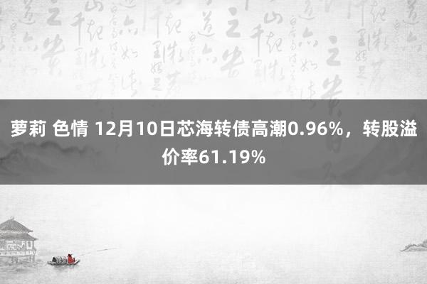 萝莉 色情 12月10日芯海转债高潮0.96%，转股溢价率61.19%