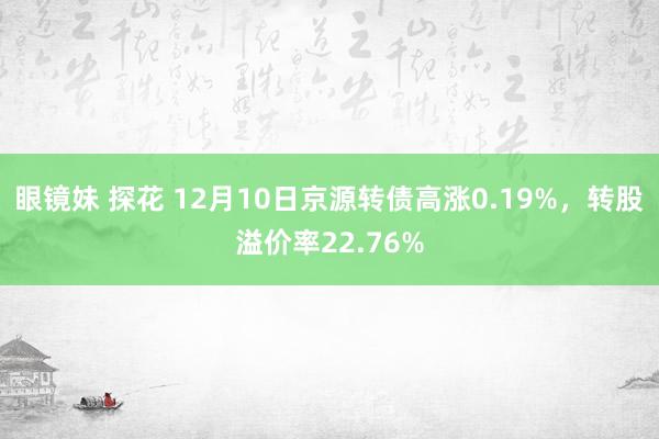 眼镜妹 探花 12月10日京源转债高涨0.19%，转股溢价率22.76%