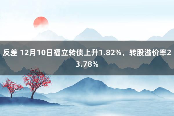 反差 12月10日福立转债上升1.82%，转股溢价率23.78%