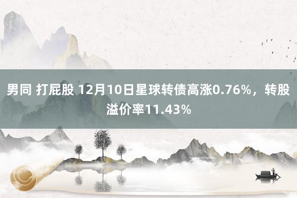 男同 打屁股 12月10日星球转债高涨0.76%，转股溢价率11.43%