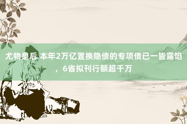 尤物皇后 本年2万亿置换隐债的专项债已一皆露馅，6省拟刊行额超千万