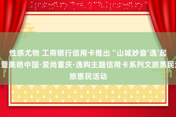 性感尤物 工商银行信用卡推出“山城妙音‘逸’起来”暨美艳中国·爱尚重庆·逸购主题信用卡系列文旅惠民活动