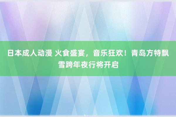 日本成人动漫 火食盛宴，音乐狂欢！青岛方特飘雪跨年夜行将开启