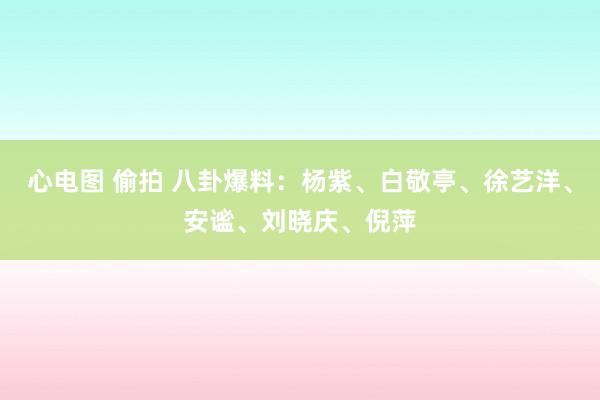 心电图 偷拍 八卦爆料：杨紫、白敬亭、徐艺洋、安谧、刘晓庆、倪萍