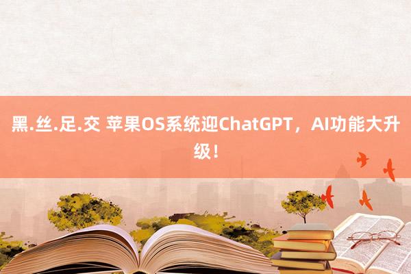 黑.丝.足.交 苹果OS系统迎ChatGPT，AI功能大升级！