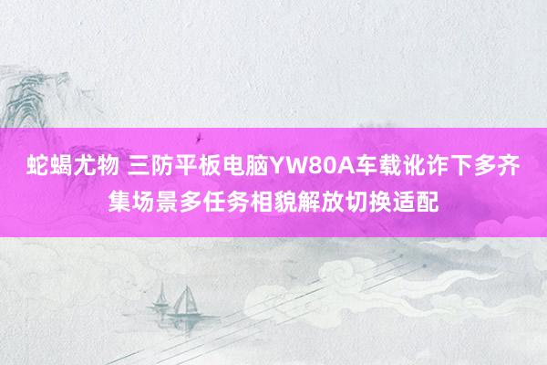 蛇蝎尤物 三防平板电脑YW80A车载讹诈下多齐集场景多任务相貌解放切换适配