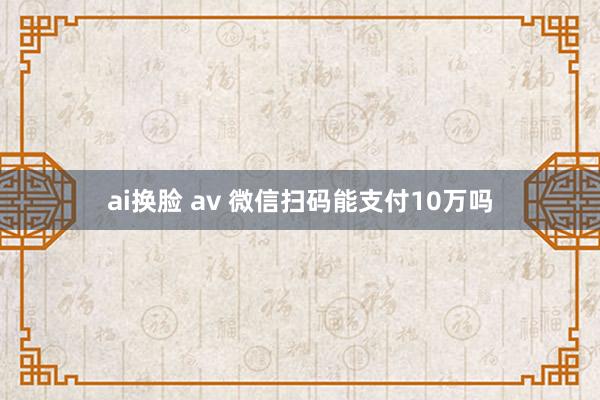 ai换脸 av 微信扫码能支付10万吗