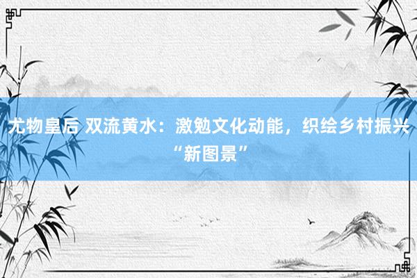 尤物皇后 双流黄水：激勉文化动能，织绘乡村振兴“新图景”