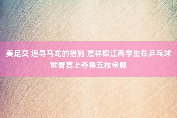 美足交 追寻马龙的措施 嘉祥锦江两学生在乒乓球世青赛上夺得五枚金牌