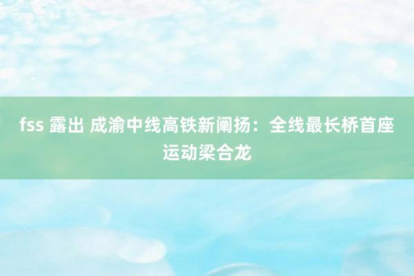 fss 露出 成渝中线高铁新阐扬：全线最长桥首座运动梁合龙