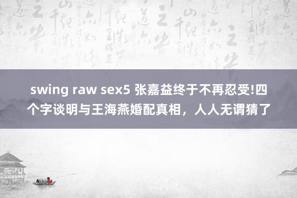 swing raw sex5 张嘉益终于不再忍受!四个字谈明与王海燕婚配真相，人人无谓猜了