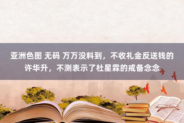 亚洲色图 无码 万万没料到，不收礼金反送钱的许华升，不测表示了杜星霖的戒备念念