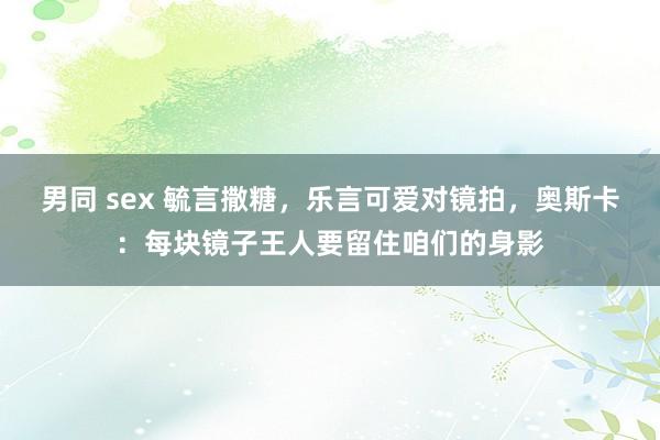 男同 sex 毓言撒糖，乐言可爱对镜拍，奥斯卡：每块镜子王人要留住咱们的身影