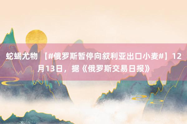 蛇蝎尤物 【#俄罗斯暂停向叙利亚出口小麦#】12月13日，据《俄罗斯交易日报》