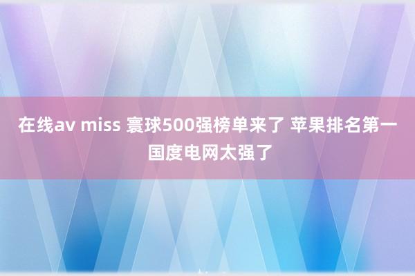 在线av miss 寰球500强榜单来了 苹果排名第一 国度电网太强了