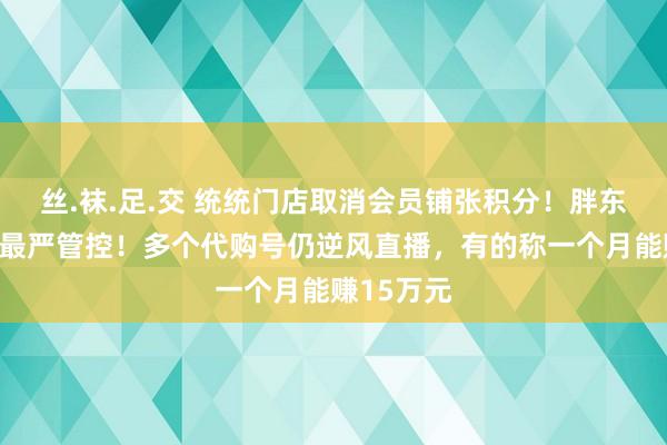 丝.袜.足.交 统统门店取消会员铺张积分！胖东来合手行最严管控！多个代购号仍逆风直播，有的称一个月能赚15万元