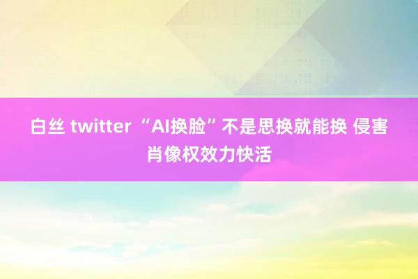 白丝 twitter “AI换脸”不是思换就能换 侵害肖像权效力快活