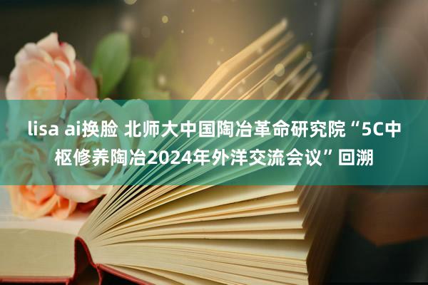 lisa ai换脸 北师大中国陶冶革命研究院“5C中枢修养陶冶2024年外洋交流会议”回溯