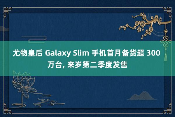 尤物皇后 Galaxy Slim 手机首月备货超 300 万台， 来岁第二季度发售