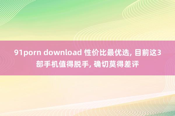 91porn download 性价比最优选， 目前这3部手机值得脱手， 确切莫得差评