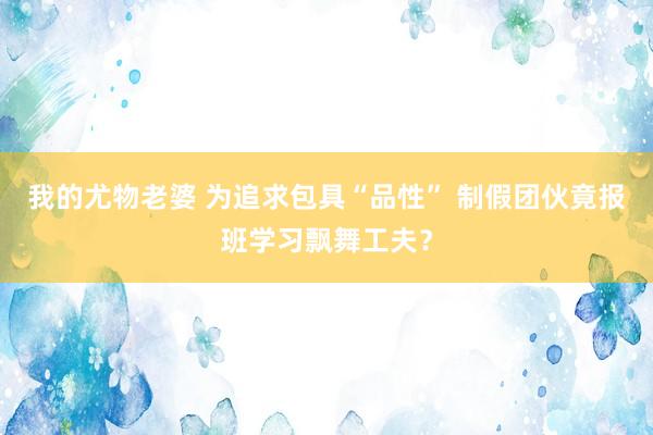 我的尤物老婆 为追求包具“品性” 制假团伙竟报班学习飘舞工夫？