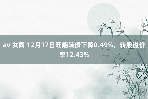 av 女同 12月17日旺能转债下降0.49%，转股溢价率12.43%