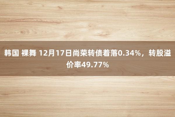 韩国 裸舞 12月17日尚荣转债着落0.34%，转股溢价率49.77%