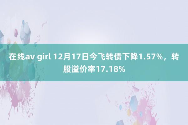 在线av girl 12月17日今飞转债下降1.57%，转股溢价率17.18%