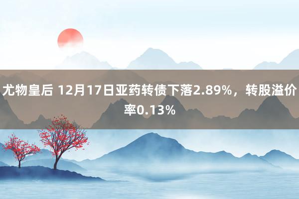 尤物皇后 12月17日亚药转债下落2.89%，转股溢价率0.13%