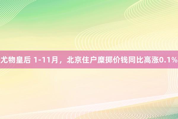 尤物皇后 1-11月，北京住户糜掷价钱同比高涨0.1%