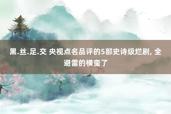 黑.丝.足.交 央视点名品评的5部史诗级烂剧， 全避雷的横蛮了