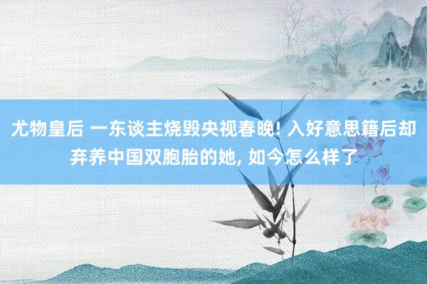 尤物皇后 一东谈主烧毁央视春晚! 入好意思籍后却弃养中国双胞胎的她， 如今怎么样了