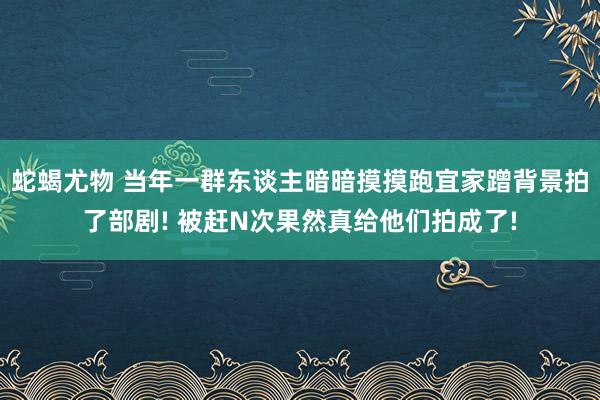 蛇蝎尤物 当年一群东谈主暗暗摸摸跑宜家蹭背景拍了部剧! 被赶N次果然真给他们拍成了!