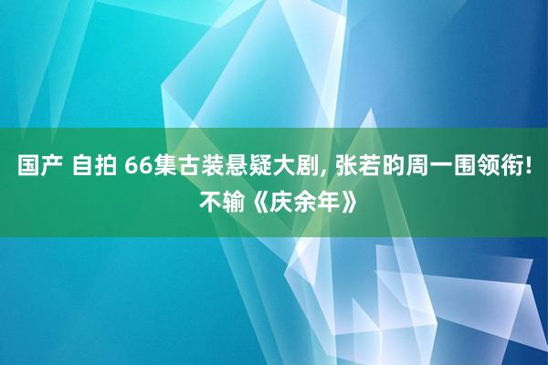 国产 自拍 66集古装悬疑大剧， 张若昀周一围领衔! 不输《庆余年》