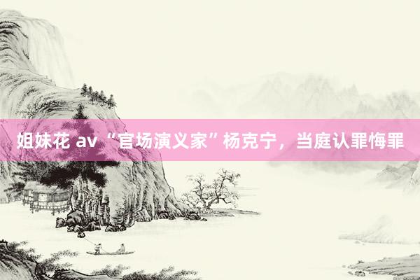 姐妹花 av “官场演义家”杨克宁，当庭认罪悔罪