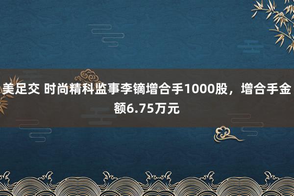 美足交 时尚精科监事李镝增合手1000股，增合手金额6.75万元