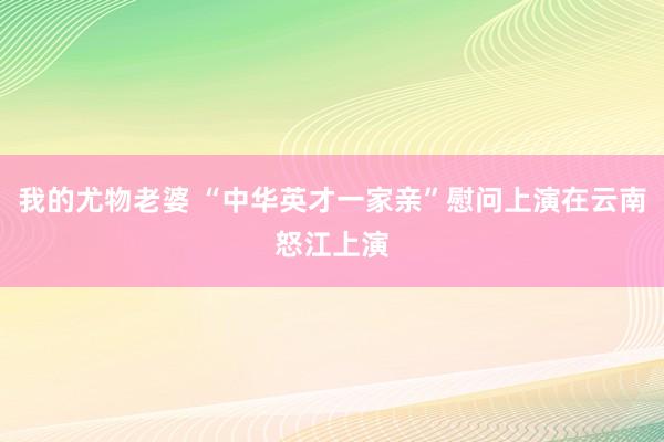 我的尤物老婆 “中华英才一家亲”慰问上演在云南怒江上演