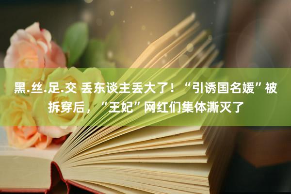 黑.丝.足.交 丢东谈主丢大了！“引诱国名媛”被拆穿后，“王妃”网红们集体澌灭了