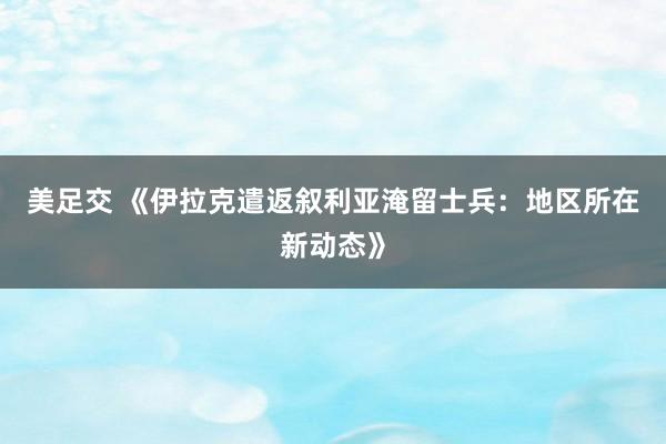 美足交 《伊拉克遣返叙利亚淹留士兵：地区所在新动态》