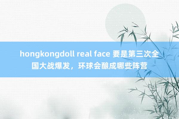 hongkongdoll real face 要是第三次全国大战爆发，环球会酿成哪些阵营