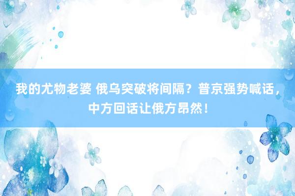 我的尤物老婆 俄乌突破将间隔？普京强势喊话，中方回话让俄方昂然！