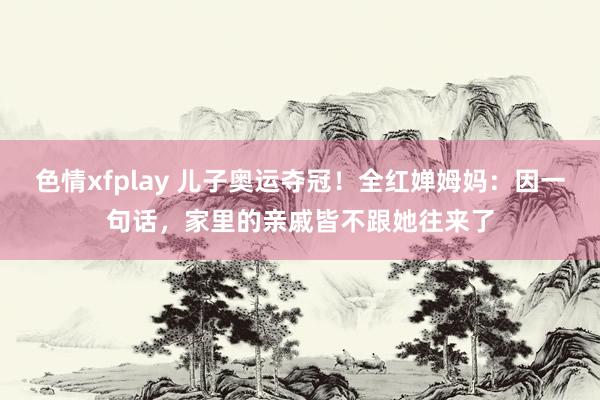 色情xfplay 儿子奥运夺冠！全红婵姆妈：因一句话，家里的亲戚皆不跟她往来了