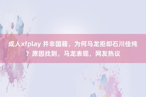 成人xfplay 并非国籍，为何马龙拒却石川佳纯？原因找到，马龙表现，网友热议