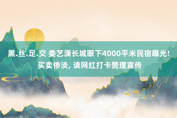 黑.丝.足.交 娄艺潇长城眼下4000平米民宿曝光! 买卖惨淡， 请网红打卡赞理宣传