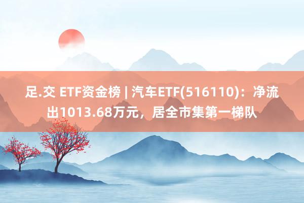 足.交 ETF资金榜 | 汽车ETF(516110)：净流出1013.68万元，居全市集第一梯队