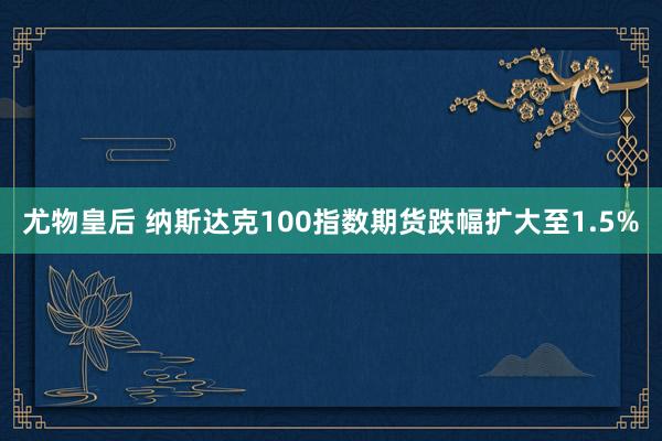 尤物皇后 纳斯达克100指数期货跌幅扩大至1.5%