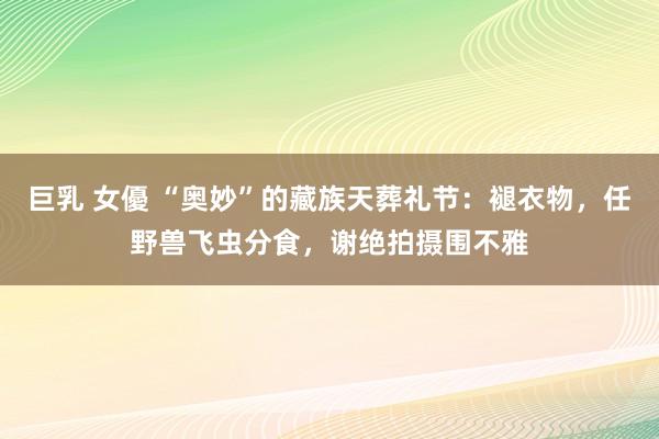 巨乳 女優 “奥妙”的藏族天葬礼节：褪衣物，任野兽飞虫分食，谢绝拍摄围不雅