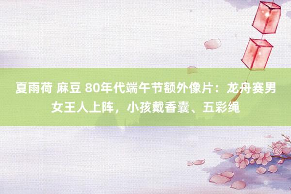 夏雨荷 麻豆 80年代端午节额外像片：龙舟赛男女王人上阵，小孩戴香囊、五彩绳