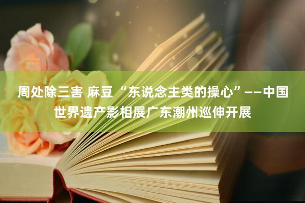 周处除三害 麻豆 “东说念主类的操心”——中国世界遗产影相展广东潮州巡伸开展