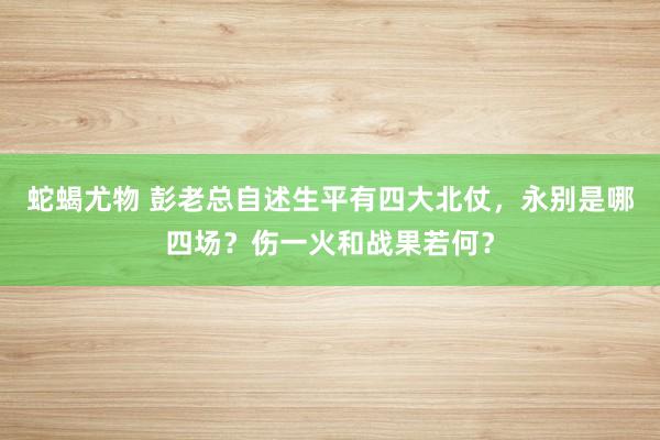 蛇蝎尤物 彭老总自述生平有四大北仗，永别是哪四场？伤一火和战果若何？